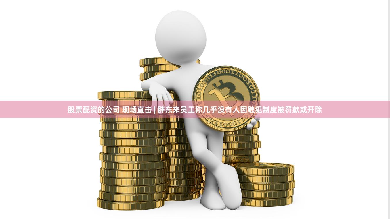 股票配资的公司 现场直击 | 胖东来员工称几乎没有人因触犯制度被罚款或开除