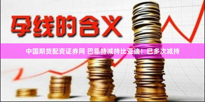 中国期货配资证券网 巴菲特减持比亚迪！已多次减持