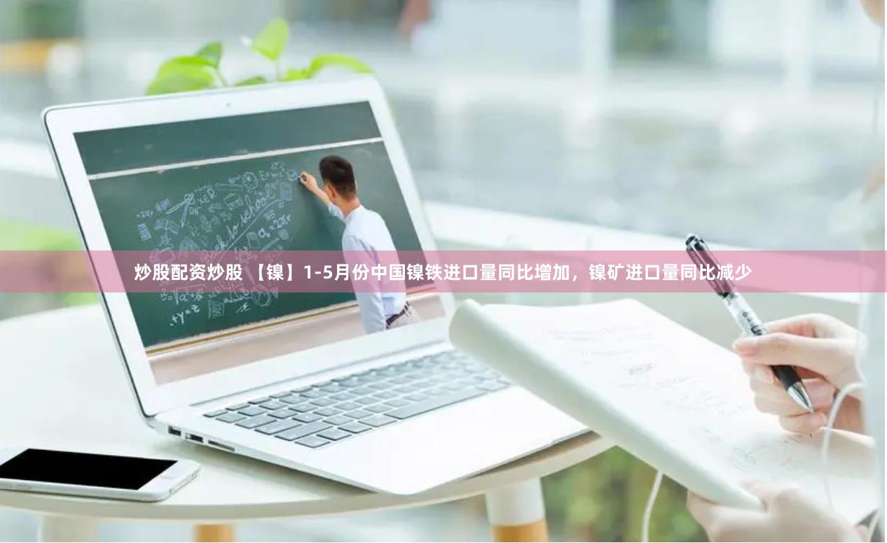 炒股配资炒股 【镍】1-5月份中国镍铁进口量同比增加，镍矿进口量同比减少