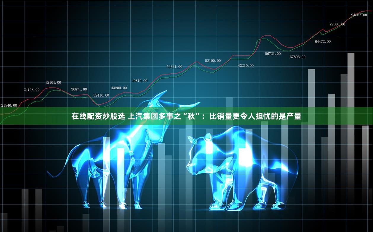 在线配资炒股选 上汽集团多事之“秋”：比销量更令人担忧的是产量