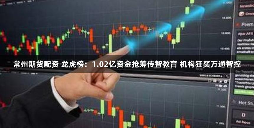 常州期货配资 龙虎榜:1.02亿资金抢筹传智教育 机构狂买万通智控