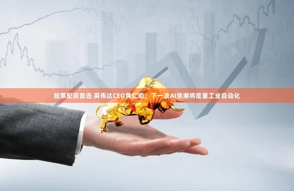 股票配资首选 英伟达CEO黄仁勋：下一波AI浪潮将是重工业自动化