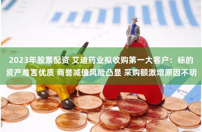 2023年股票配资 艾迪药业拟收购第一大客户：标的资产难言优质 商誉减值风险凸显 采购额激增原因不明