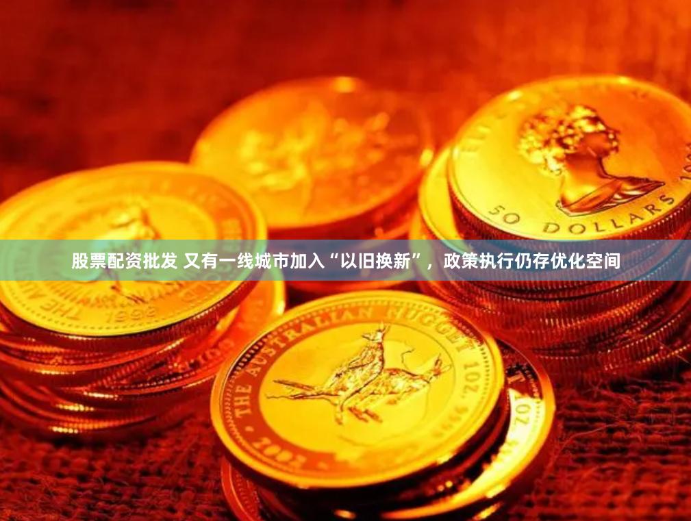 股票配资批发 又有一线城市加入“以旧换新”，政策执行仍存优化空间