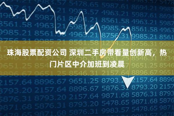 珠海股票配资公司 深圳二手房带看量创新高，热门片区中介加班到凌晨
