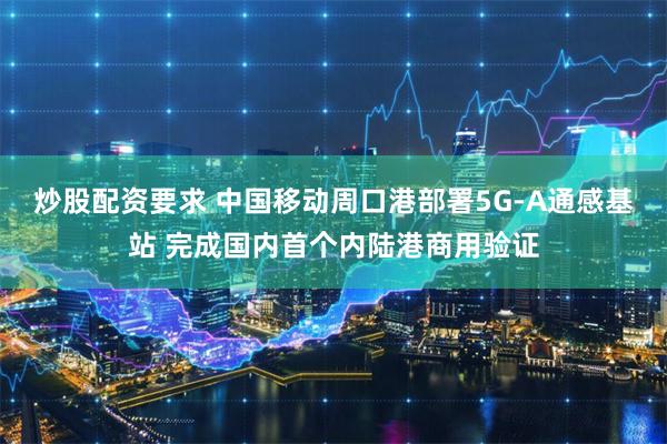 炒股配资要求 中国移动周口港部署5G-A通感基站 完成国内首个内陆港商用验证