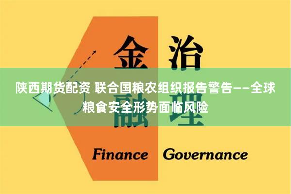 陕西期货配资 联合国粮农组织报告警告——全球粮食安全形势面临风险
