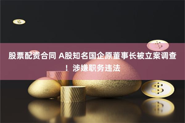 股票配资合同 A股知名国企原董事长被立案调查！涉嫌职务违法