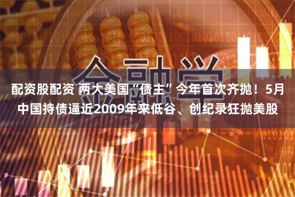 配资股配资 两大美国“债主”今年首次齐抛！5月中国持债逼近2009年来低谷、创纪录狂抛美股