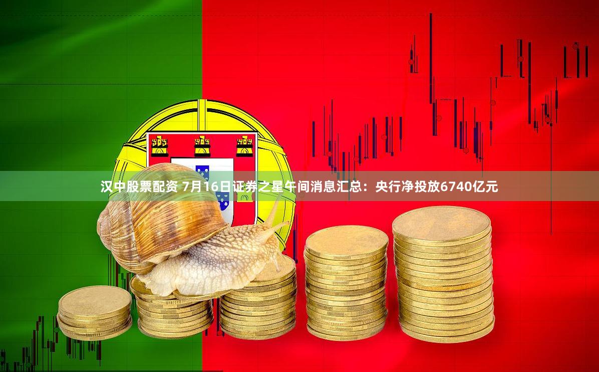汉中股票配资 7月16日证券之星午间消息汇总：央行净投放6740亿元