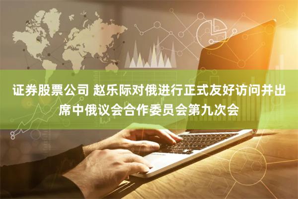 证券股票公司 赵乐际对俄进行正式友好访问并出席中俄议会合作委员会第九次会