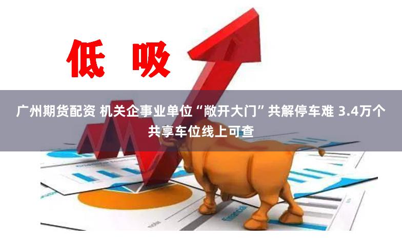 广州期货配资 机关企事业单位“敞开大门”共解停车难 3.4万个共享车位线上可查