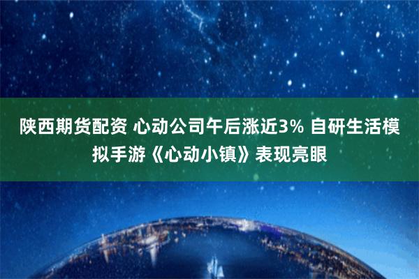 陕西期货配资 心动公司午后涨近3% 自研生活模拟手游《心动小镇》表现亮眼