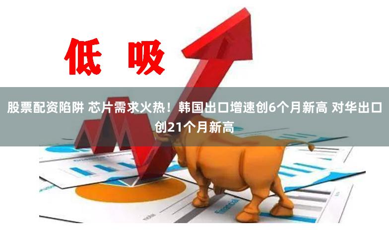股票配资陷阱 芯片需求火热！韩国出口增速创6个月新高 对华出口创21个月新高
