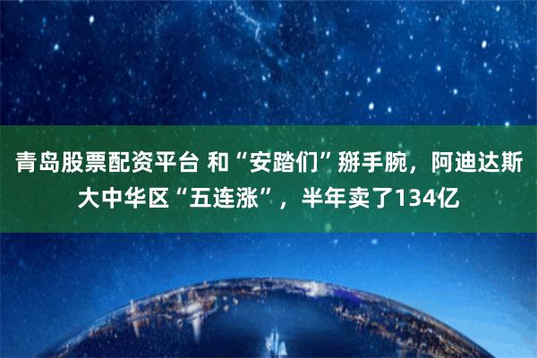 青岛股票配资平台 和“安踏们”掰手腕，阿迪达斯大中华区“五连涨”，半年卖了134亿