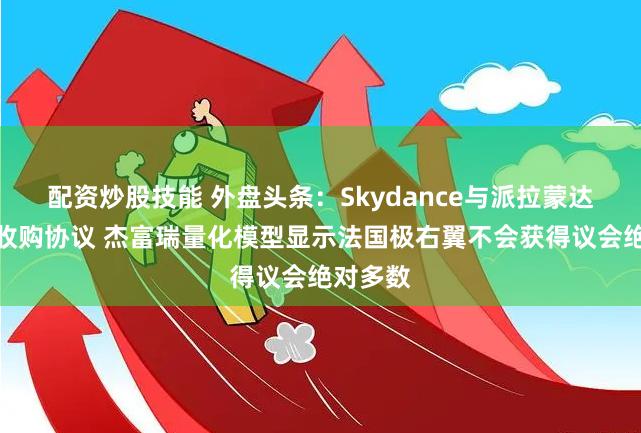 配资炒股技能 外盘头条：Skydance与派拉蒙达成初步收购协议 杰富瑞量化模型显示法国极右翼不会获得议会绝对多数