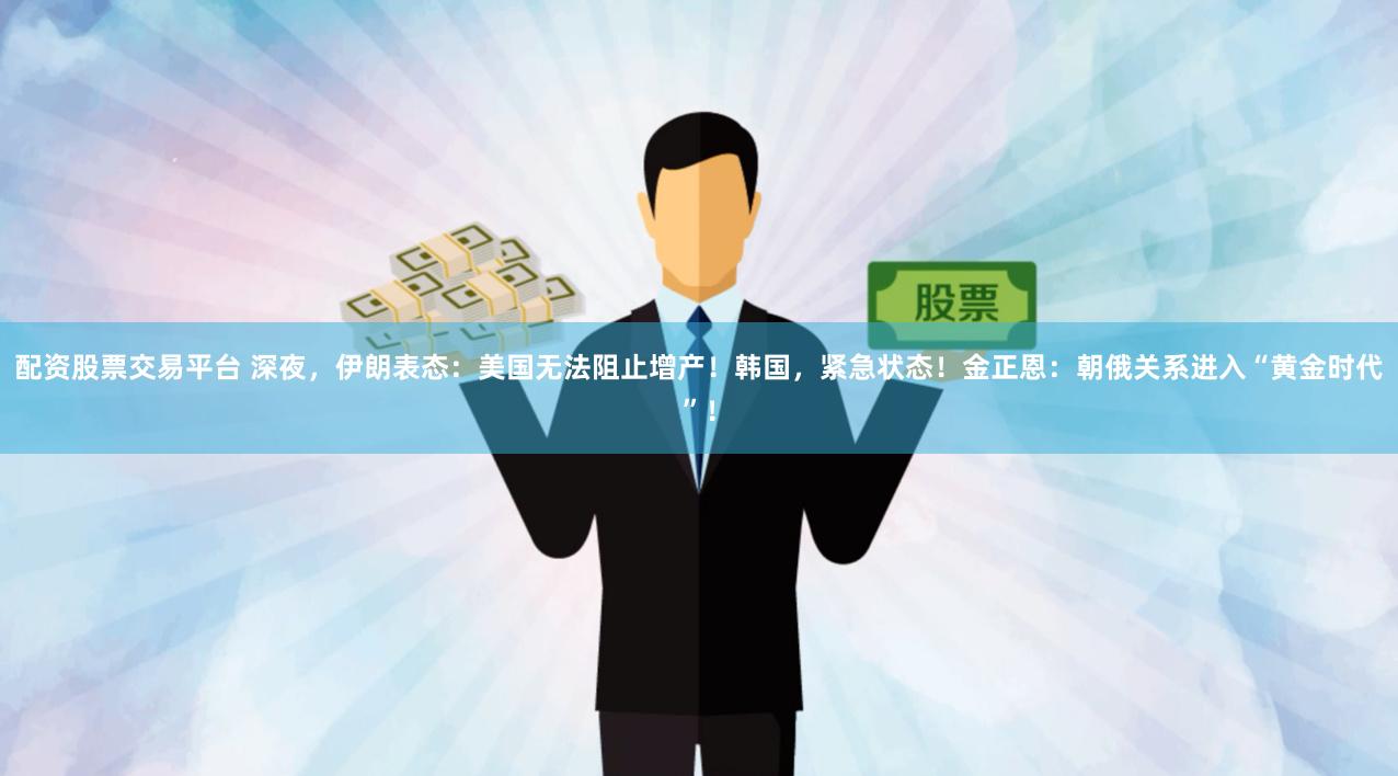 配资股票交易平台 深夜，伊朗表态：美国无法阻止增产！韩国，紧急状态！金正恩：朝俄关系进入“黄金时代”！