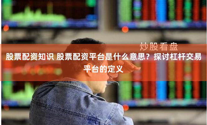 股票配资知识 股票配资平台是什么意思？探讨杠杆交易平台的定义