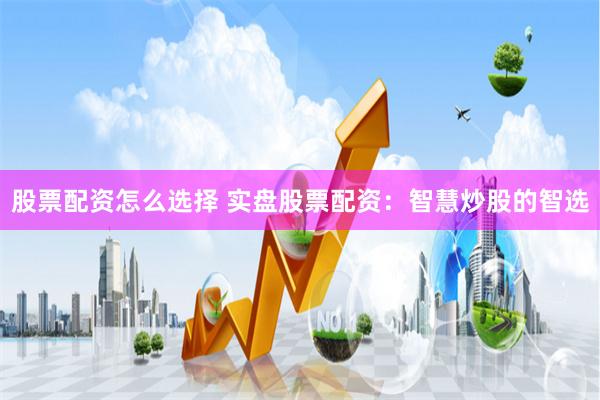 股票配资怎么选择 实盘股票配资：智慧炒股的智选