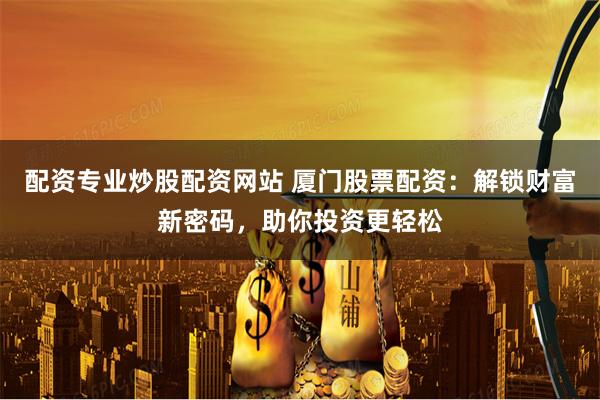 配资专业炒股配资网站 厦门股票配资：解锁财富新密码，助你投资更轻松