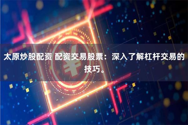 太原炒股配资 配资交易股票：深入了解杠杆交易的技巧。