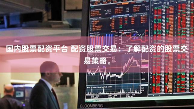 国内股票配资平台 配资股票交易：了解配资的股票交易策略。
