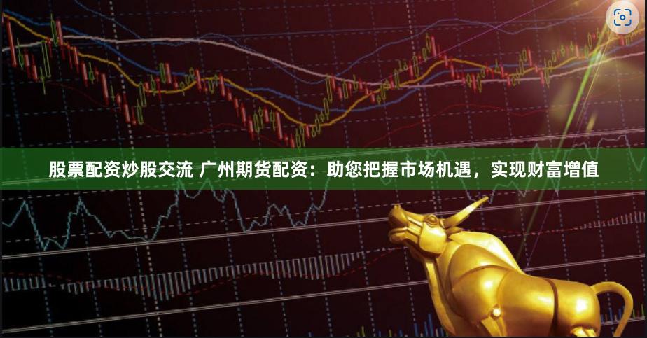 股票配资炒股交流 广州期货配资：助您把握市场机遇，实现财富增值