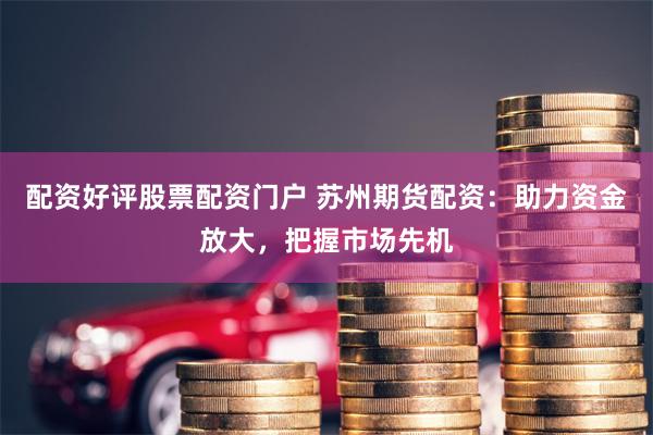 配资好评股票配资门户 苏州期货配资：助力资金放大，把握市场先机