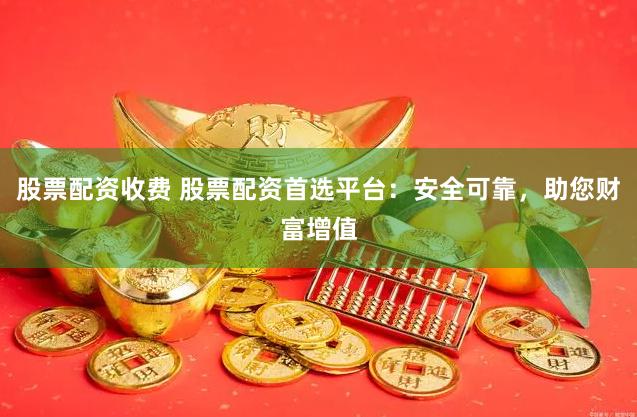 股票配资收费 股票配资首选平台：安全可靠，助您财富增值