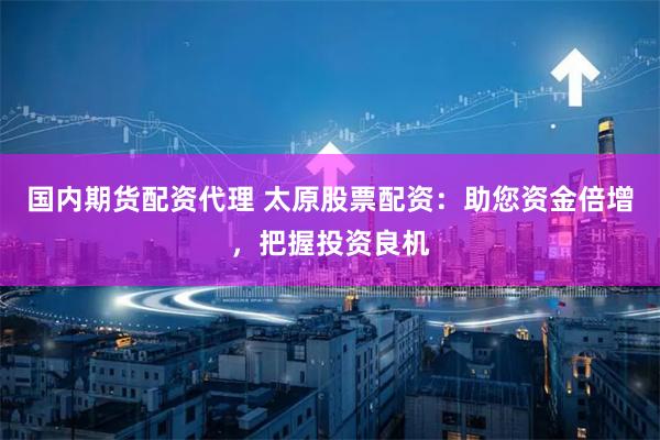 国内期货配资代理 太原股票配资：助您资金倍增，把握投资良机