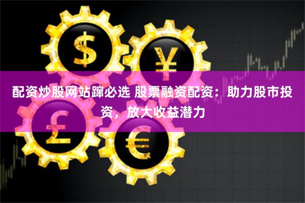配资炒股网站蹿必选 股票融资配资：助力股市投资，放大收益潜力