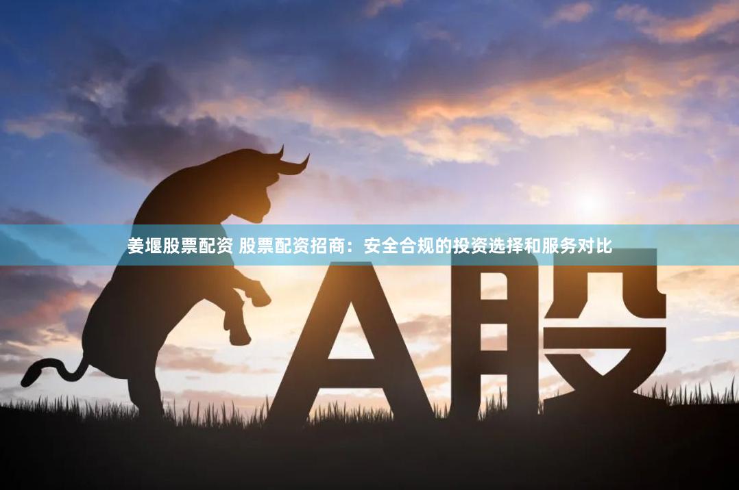 姜堰股票配资 股票配资招商：安全合规的投资选择和服务对比