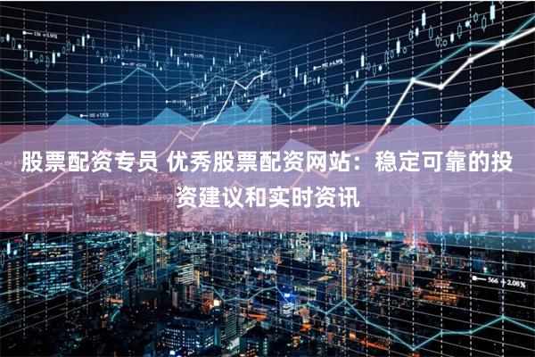 股票配资专员 优秀股票配资网站：稳定可靠的投资建议和实时资讯