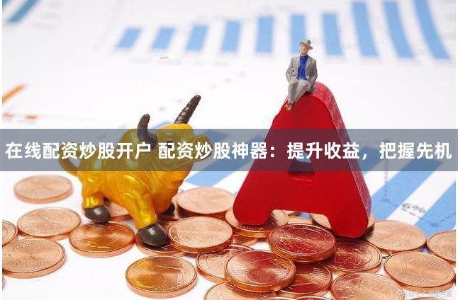 在线配资炒股开户 配资炒股神器：提升收益，把握先机