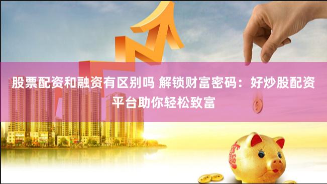 股票配资和融资有区别吗 解锁财富密码：好炒股配资平台助你轻松致富