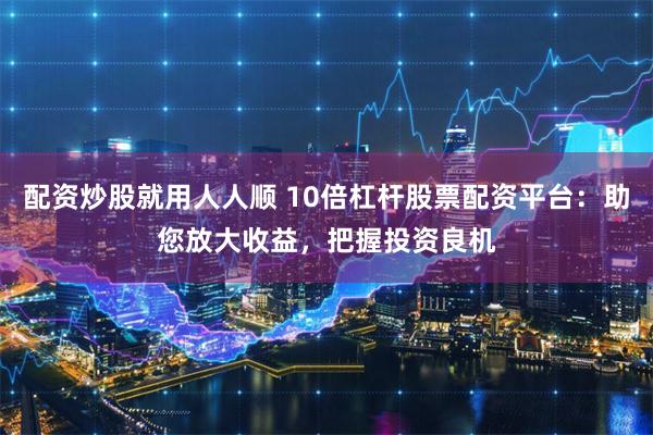 配资炒股就用人人顺 10倍杠杆股票配资平台：助您放大收益，把握投资良机