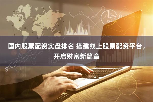 国内股票配资实盘排名 搭建线上股票配资平台，开启财富新篇章