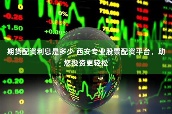 期货配资利息是多少 西安专业股票配资平台，助您投资更轻松