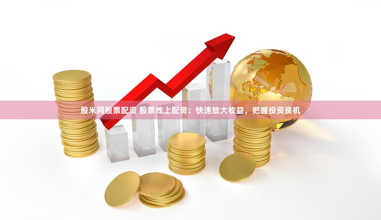 股米网股票配资 股票线上配资：快速放大收益，把握投资良机