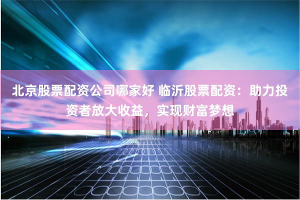 北京股票配资公司哪家好 临沂股票配资：助力投资者放大收益，实现财富梦想