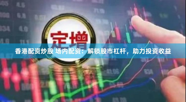 香港配资炒股 场内配资：解锁股市杠杆，助力投资收益