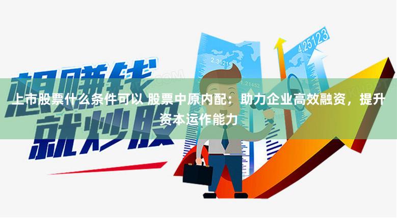 上市股票什么条件可以 股票中原内配：助力企业高效融资，提升资本运作能力