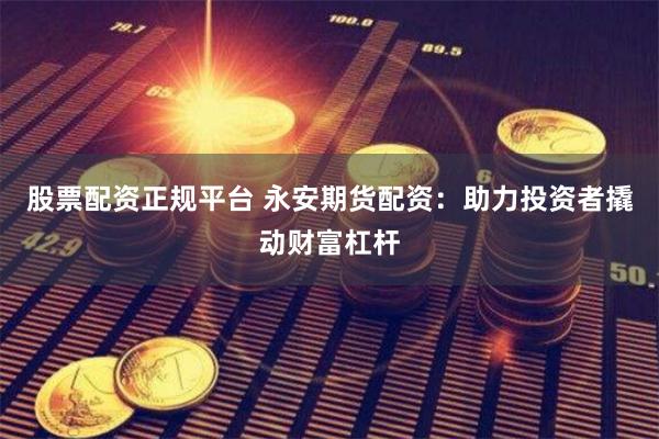 股票配资正规平台 永安期货配资：助力投资者撬动财富杠杆