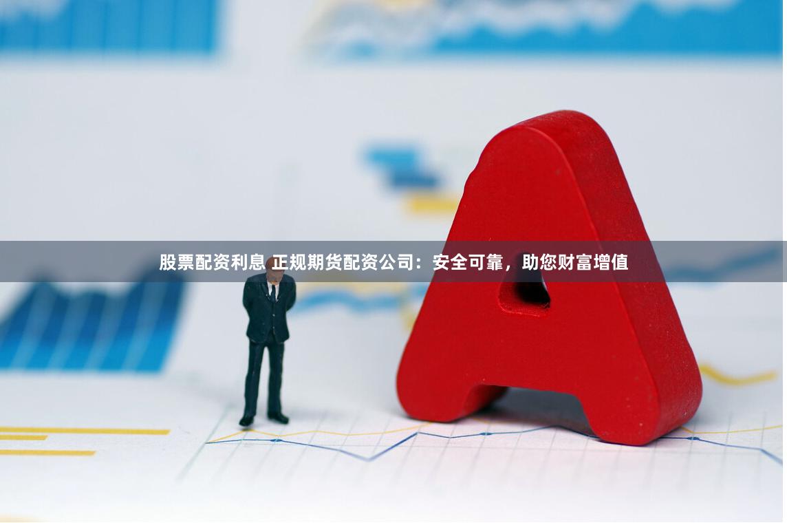 股票配资利息 正规期货配资公司:安全可靠,助您财富增值