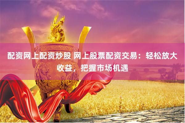 配资网上配资炒股 网上股票配资交易:轻松放大收益,把握市场机遇