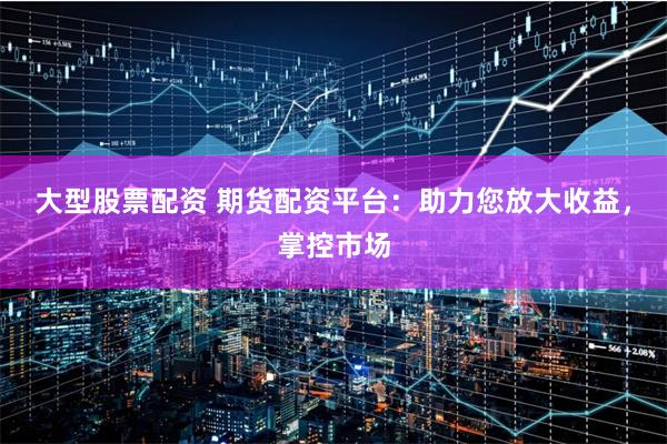 大型股票配资 期货配资平台:助力您放大收益,掌控市场