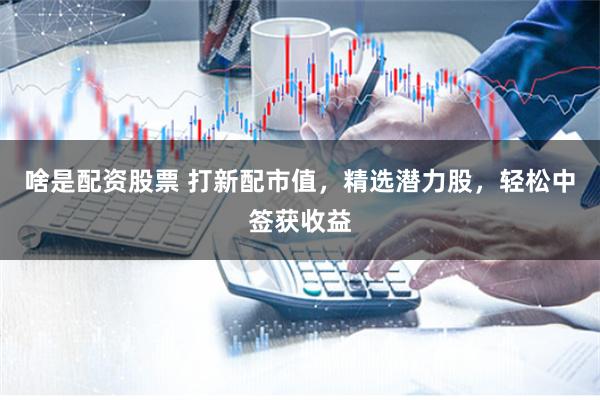 啥是配资股票 打新配市值,精选潜力股,轻松中签获收益