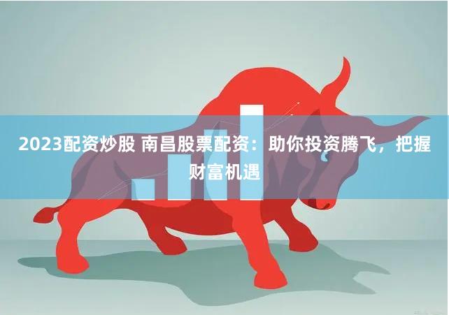 2023配资炒股 南昌股票配资:助你投资腾飞,把握财富机遇