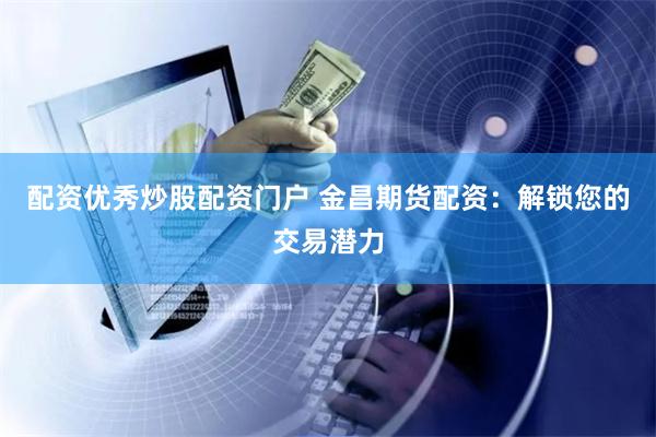 配资优秀炒股配资门户 金昌期货配资:解锁您的交易潜力